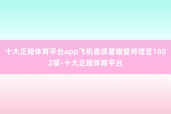 十大正规体育平台app飞机委派量瞻望将增至1802架-十大正规体育平台