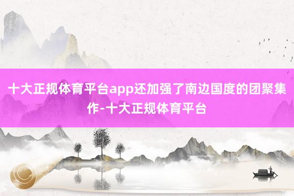 十大正规体育平台app还加强了南边国度的团聚集作-十大正规体育平台