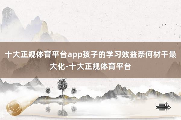 十大正规体育平台app孩子的学习效益奈何材干最大化-十大正规体育平台