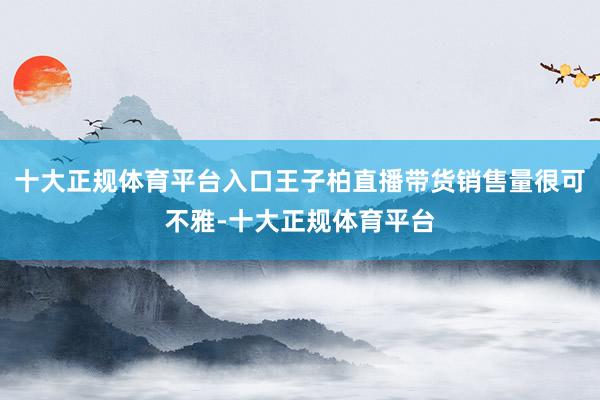 十大正规体育平台入口王子柏直播带货销售量很可不雅-十大正规体育平台