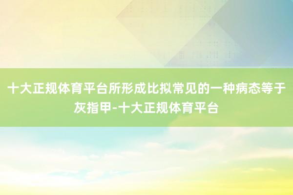 十大正规体育平台所形成比拟常见的一种病态等于灰指甲-十大正规体育平台