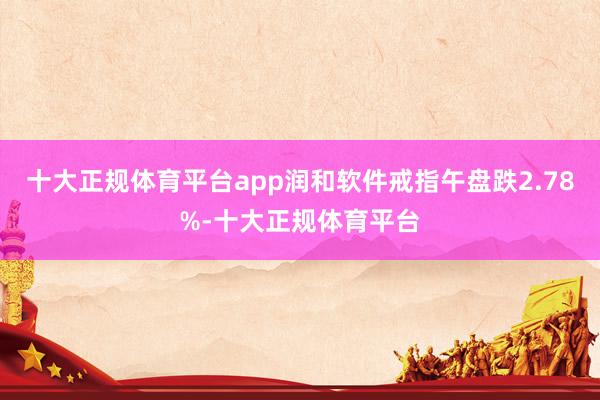 十大正规体育平台app润和软件戒指午盘跌2.78%-十大正规体育平台