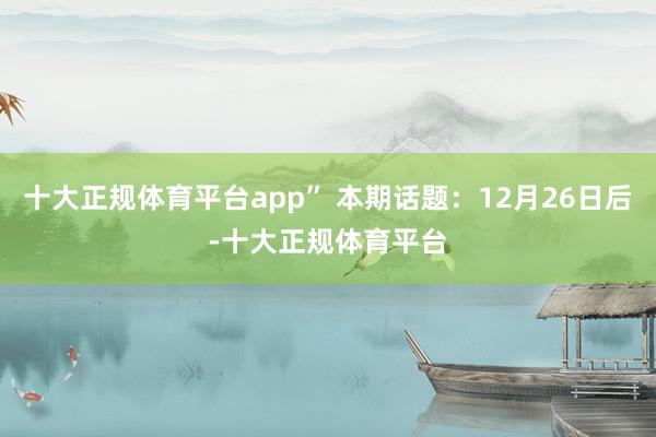 十大正规体育平台app” 本期话题：12月26日后-十大正规体育平台