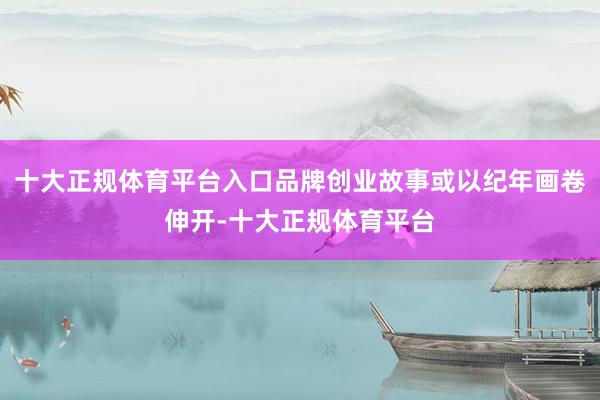 十大正规体育平台入口品牌创业故事或以纪年画卷伸开-十大正规体育平台