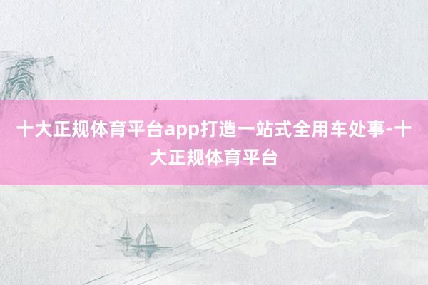 十大正规体育平台app打造一站式全用车处事-十大正规体育平台
