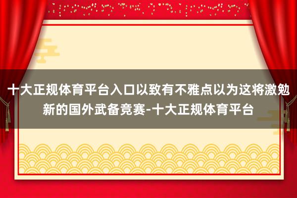 十大正规体育平台入口以致有不雅点以为这将激勉新的国外武备竞赛-十大正规体育平台