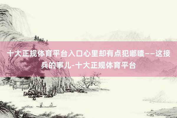 十大正规体育平台入口心里却有点犯嘟囔——这接兵的事儿-十大正规体育平台