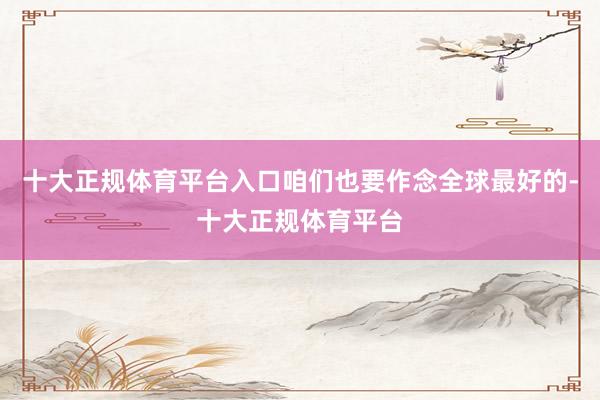 十大正规体育平台入口咱们也要作念全球最好的-十大正规体育平台