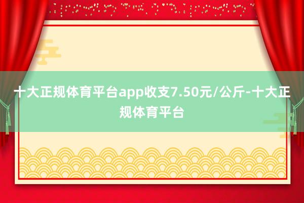 十大正规体育平台app收支7.50元/公斤-十大正规体育平台