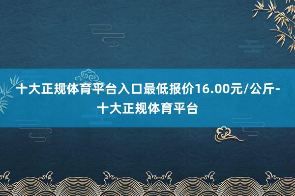 十大正规体育平台入口最低报价16.00元/公斤-十大正规体育平台