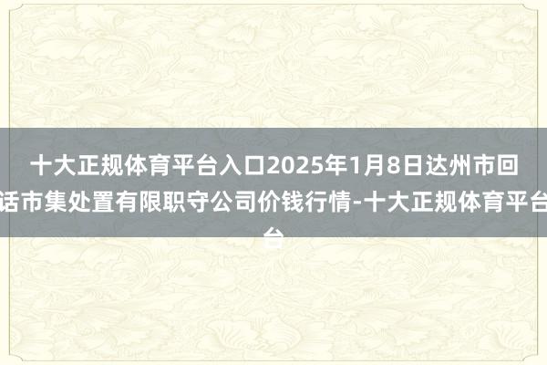 十大正规体育平台入口2025年1月8日达州市回话市集处置有限职守公司价钱行情-十大正规体育平台
