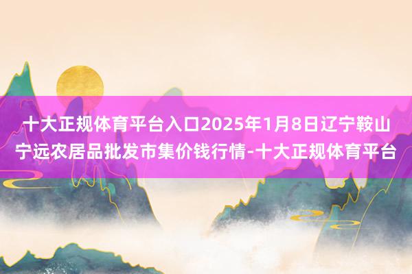 十大正规体育平台入口2025年1月8日辽宁鞍山宁远农居品批发市集价钱行情-十大正规体育平台