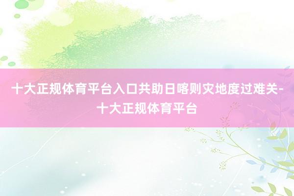 十大正规体育平台入口共助日喀则灾地度过难关-十大正规体育平台