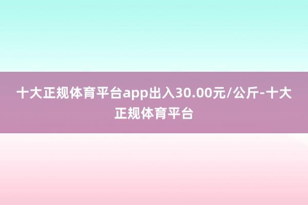 十大正规体育平台app出入30.00元/公斤-十大正规体育平台