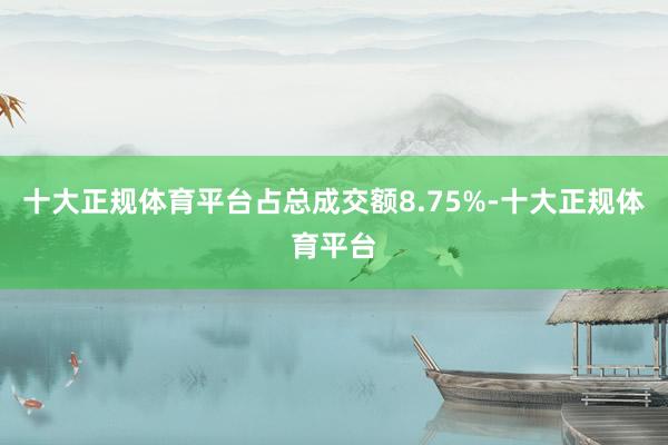 十大正规体育平台占总成交额8.75%-十大正规体育平台