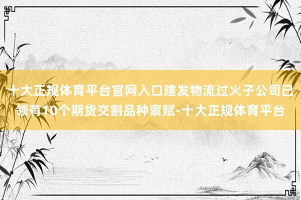 十大正规体育平台官网入口建发物流过火子公司已领有10个期货交割品种禀赋-十大正规体育平台