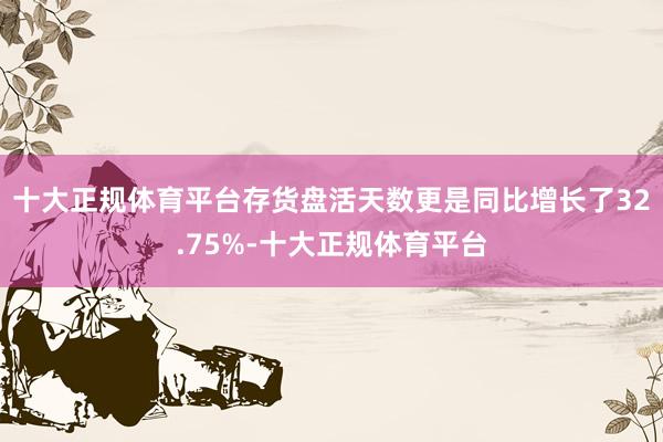 十大正规体育平台存货盘活天数更是同比增长了32.75%-十大正规体育平台