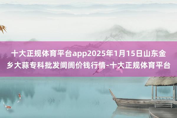 十大正规体育平台app2025年1月15日山东金乡大蒜专科批发阛阓价钱行情-十大正规体育平台