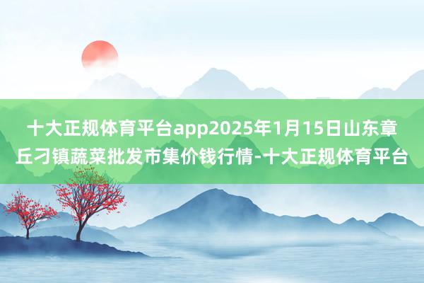 十大正规体育平台app2025年1月15日山东章丘刁镇蔬菜批发市集价钱行情-十大正规体育平台