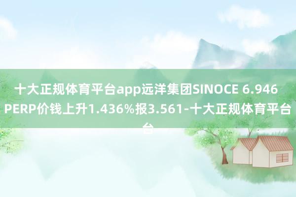 十大正规体育平台app远洋集团SINOCE 6.946 PERP价钱上升1.436%报3.561-十大正规体育平台