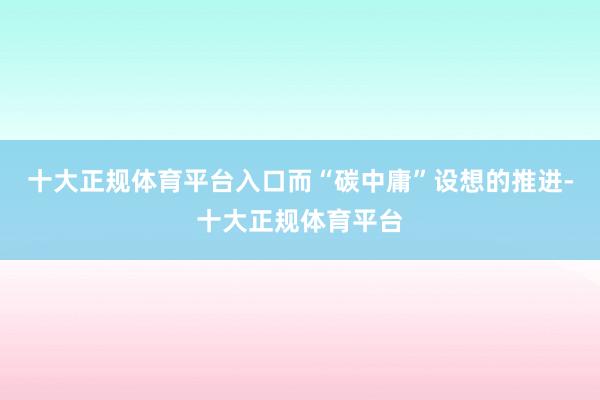 十大正规体育平台入口而“碳中庸”设想的推进-十大正规体育平台