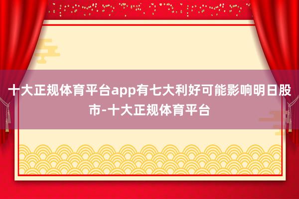 十大正规体育平台app有七大利好可能影响明日股市-十大正规体育平台