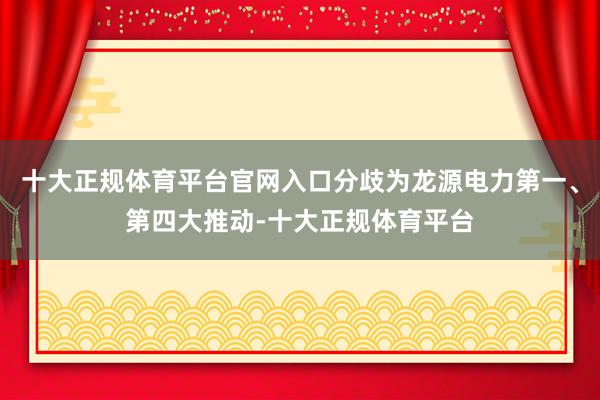 十大正规体育平台官网入口分歧为龙源电力第一、第四大推动-十大正规体育平台