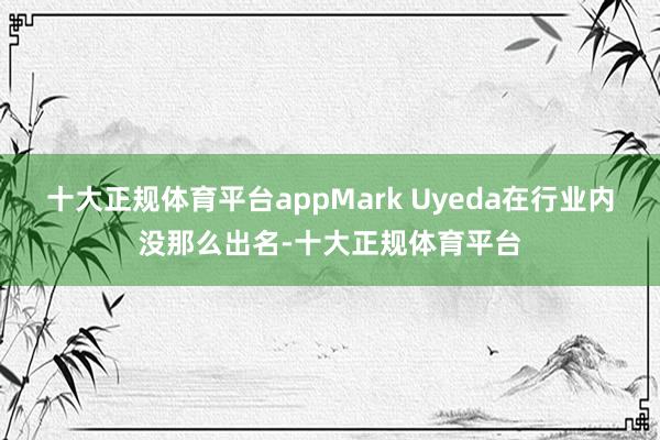 十大正规体育平台appMark Uyeda在行业内没那么出名-十大正规体育平台