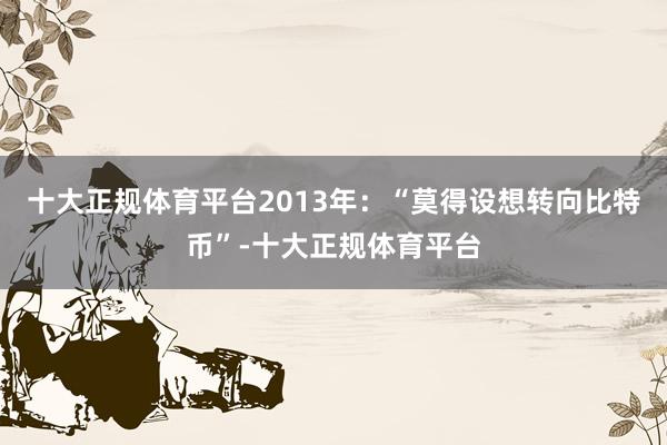 十大正规体育平台　　2013年：“莫得设想转向比特币”-十大正规体育平台