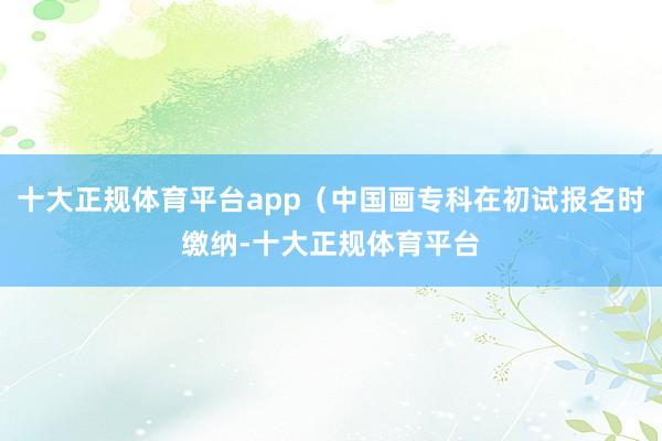 十大正规体育平台app（中国画专科在初试报名时缴纳-十大正规体育平台
