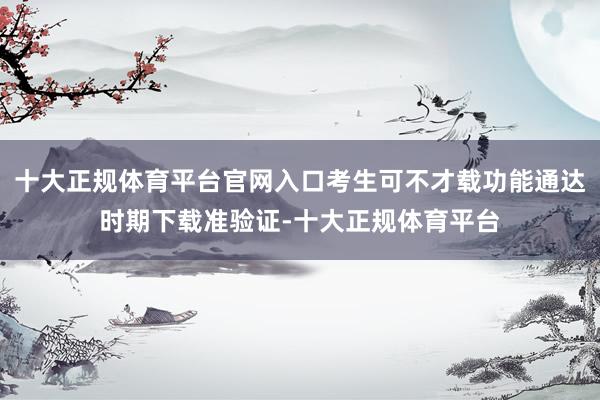 十大正规体育平台官网入口考生可不才载功能通达时期下载准验证-十大正规体育平台