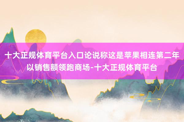 十大正规体育平台入口论说称这是苹果相连第二年以销售额领跑商场-十大正规体育平台