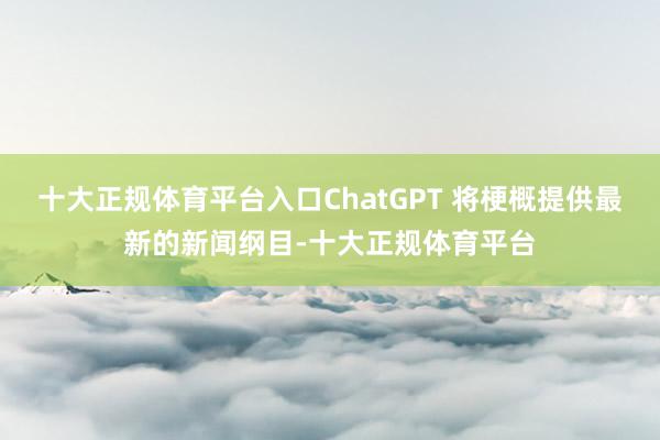 十大正规体育平台入口ChatGPT 将梗概提供最新的新闻纲目-十大正规体育平台