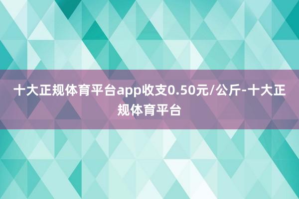 十大正规体育平台app收支0.50元/公斤-十大正规体育平台