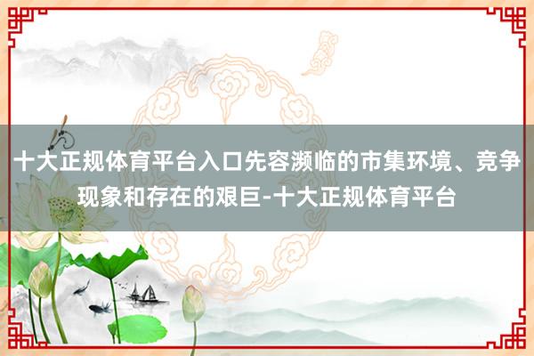 十大正规体育平台入口先容濒临的市集环境、竞争现象和存在的艰巨-十大正规体育平台
