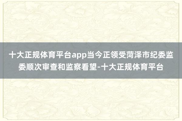 十大正规体育平台app当今正领受菏泽市纪委监委顺次审查和监察看望-十大正规体育平台