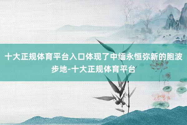 十大正规体育平台入口体现了中缅永恒弥新的胞波步地-十大正规体育平台