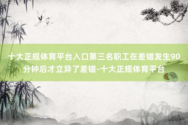 十大正规体育平台入口第三名职工在差错发生90分钟后才立异了差错-十大正规体育平台