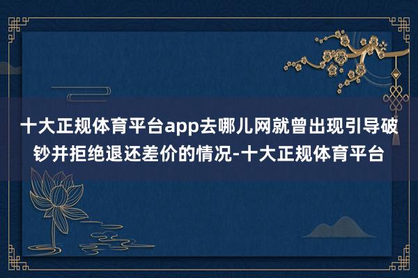 十大正规体育平台app去哪儿网就曾出现引导破钞并拒绝退还差价的情况-十大正规体育平台