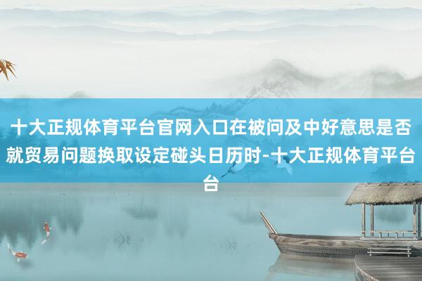 十大正规体育平台官网入口在被问及中好意思是否就贸易问题换取设定碰头日历时-十大正规体育平台