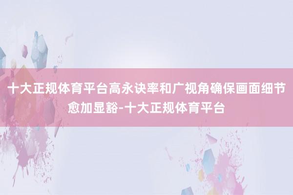 十大正规体育平台高永诀率和广视角确保画面细节愈加显豁-十大正规体育平台