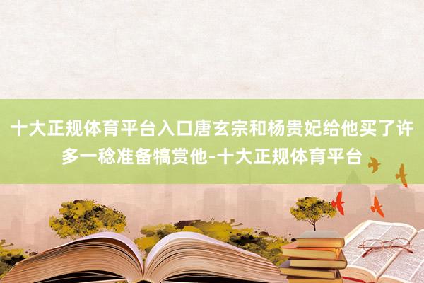 十大正规体育平台入口唐玄宗和杨贵妃给他买了许多一稔准备犒赏他-十大正规体育平台