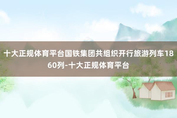 十大正规体育平台国铁集团共组织开行旅游列车1860列-十大正规体育平台