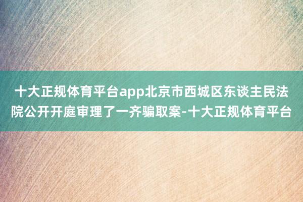 十大正规体育平台app北京市西城区东谈主民法院公开开庭审理了一齐骗取案-十大正规体育平台
