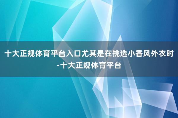十大正规体育平台入口尤其是在挑选小香风外衣时-十大正规体育平台