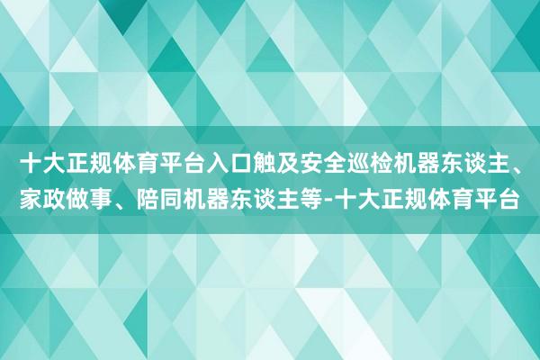十大正规体育平台入口触及安全巡检机器东谈主、家政做事、陪同机器东谈主等-十大正规体育平台