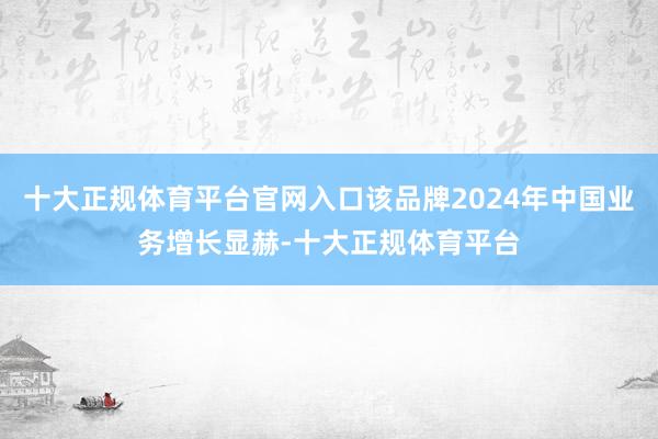 十大正规体育平台官网入口该品牌2024年中国业务增长显赫-十大正规体育平台