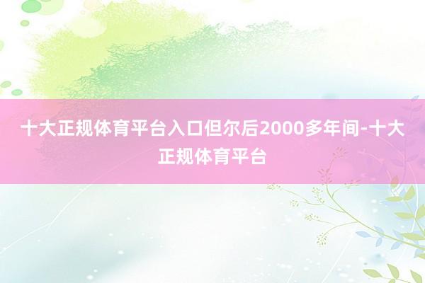 十大正规体育平台入口但尔后2000多年间-十大正规体育平台