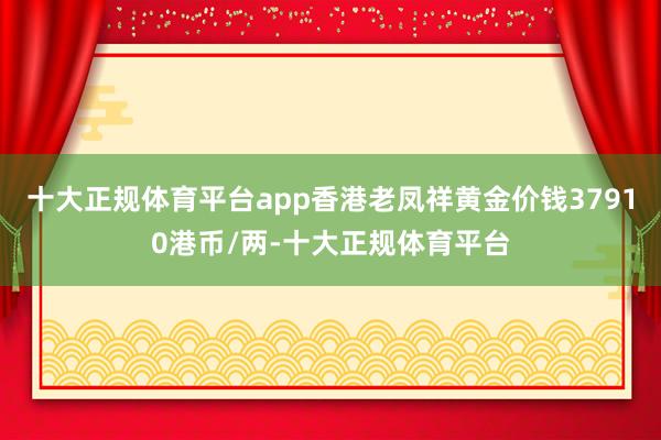 十大正规体育平台app香港老凤祥黄金价钱37910港币/两-十大正规体育平台