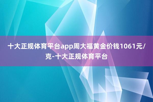 十大正规体育平台app周大福黄金价钱1061元/克-十大正规体育平台